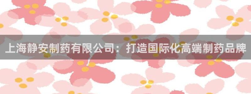 9游会老哥：上海静安制药有限公司：打造国际化高端制药品牌