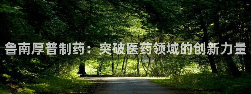 九游老哥俱乐部官网登录：鲁南厚普制药：突破医药领域的创新力量
