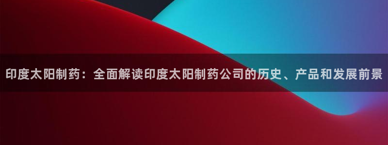 老哥吧九游会下架吗：印度太阳制药：全面解读印度太阳制药公司的历史、产品和发展前景
