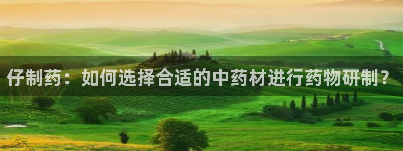 老哥吧九游会：仔制药：如何选择合适的中药材进行药物研制？