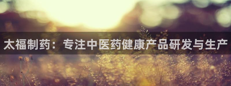 九游会老哥俱乐部论坛版：太福制药：专注中医药健康产品研发与生产