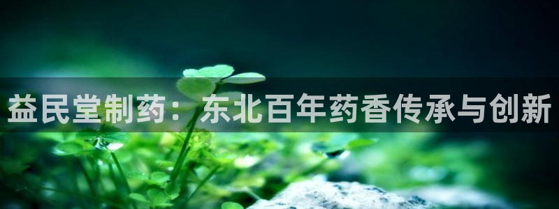 9游会老哥俱乐部：益民堂制药：东北百年药香传承与创新