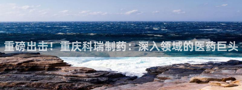 九游老哥俱乐部官网登录网址：重磅出击！重庆科瑞制药：深入领域的医药巨头