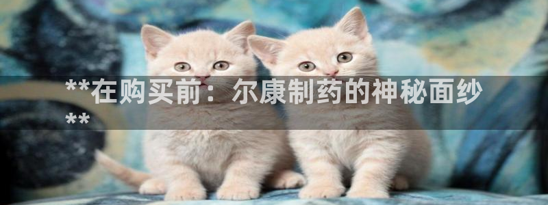 九游会老哥俱乐部论坛版：**在购买前：尔康制药的神秘面纱
**