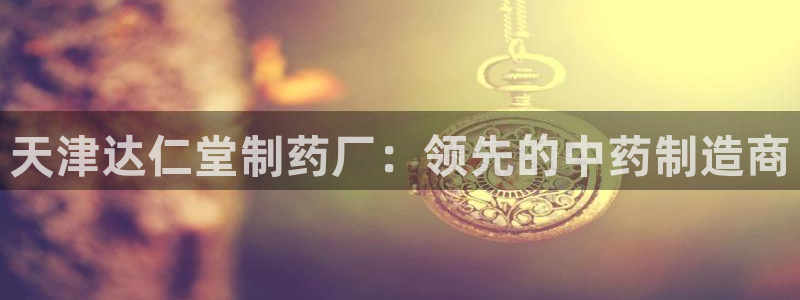 九游会老哥俱乐部社区论坛：天津达仁堂制药厂：领先的中药制造商