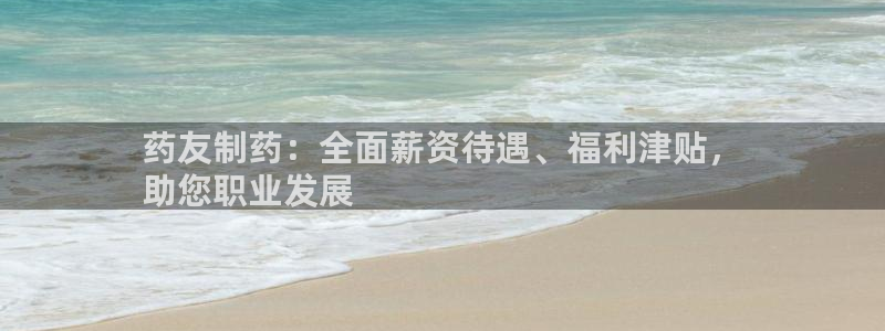 九游会老哥必备的交流社区九：药友制药：全面薪资待遇、福利津贴，
助您职业发展