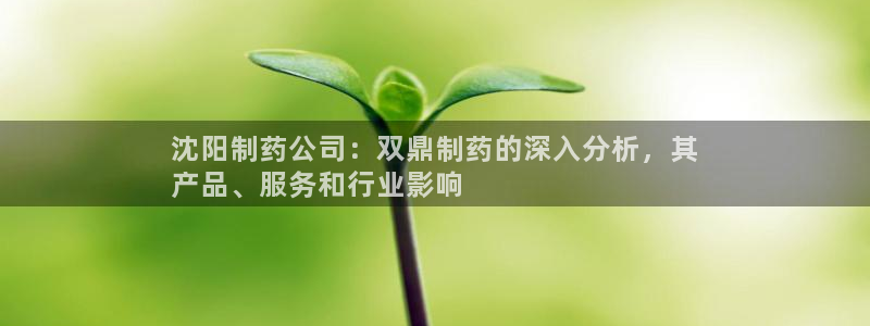 九游会老哥俱乐部必备的交流社区论坛：沈阳制药公司：双鼎制药的深入分析，其
产品、服务和行业影响
