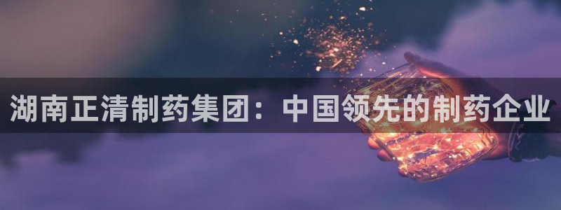 九游会老哥必备的交流社区九：湖南正清制药集团：中国领先的制药企业