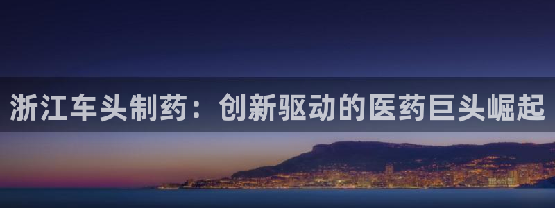 九游老哥俱乐部官网登录网址：浙江车头制药：创新驱动的医药巨头崛起