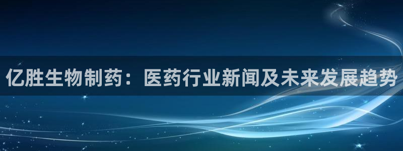 老哥吧九游会：亿胜生物制药：医药行业新闻及未来发展趋势