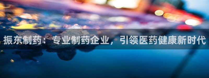 老哥吧九游会下架吗：振东制药：专业制药企业，引领医药健康新时代