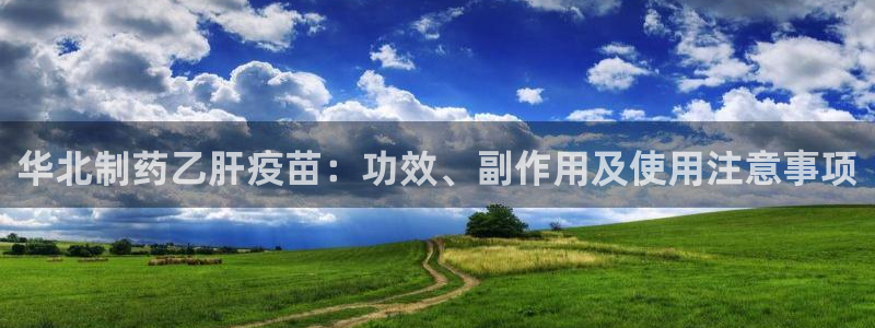 ag九游会老哥：华北制药乙肝疫苗：功效、副作用及使用注意事项