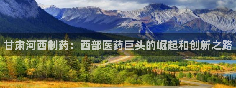 ag九游老哥俱乐部：甘肃河西制药：西部医药巨头的崛起和创新之路