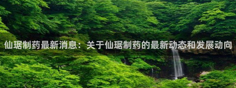 9游会老哥俱乐部：仙琚制药最新消息：关于仙琚制药的最新动态和发展动向