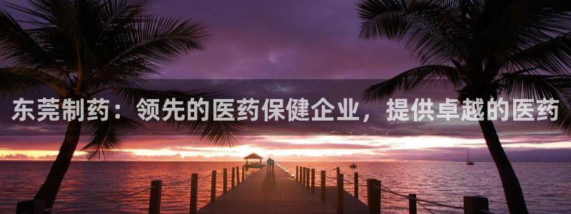 九游会老哥：东莞制药：领先的医药保健企业，提供卓越的医药