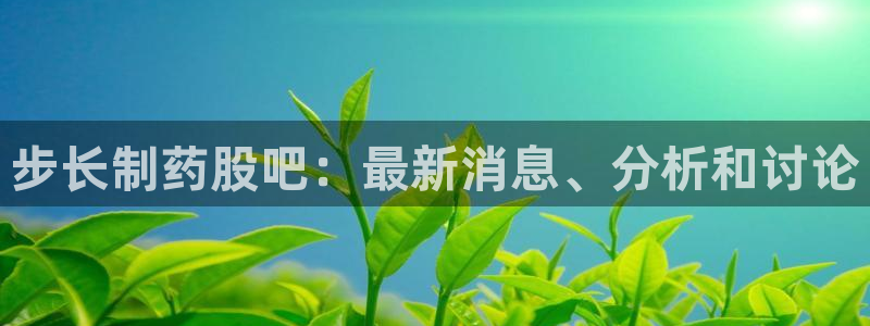 九游会老哥：步长制药股吧：最新消息、分析和讨论