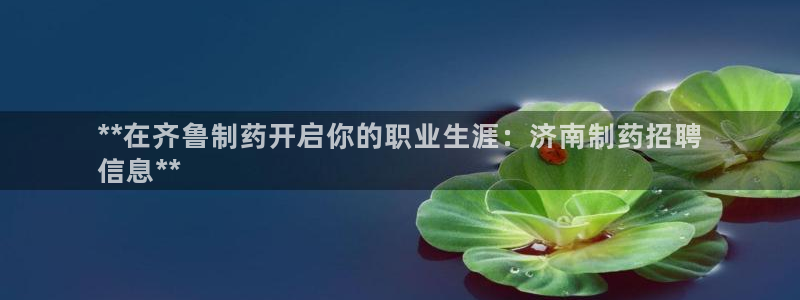 九游老哥俱乐部官网登录入口：**在齐鲁制药开启你的职业生涯：济南制药招聘
信息**