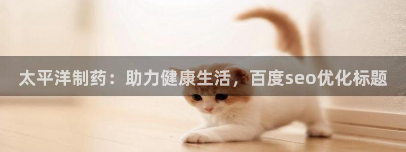 九游老哥俱乐部官网登录网址：太平洋制药：助力健康生活，百度seo优化标题