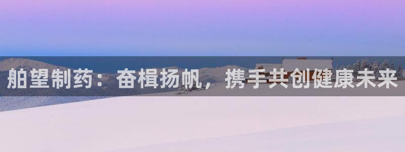 ag九游会老哥俱乐部：舶望制药：奋楫扬帆，携手共创健康未来