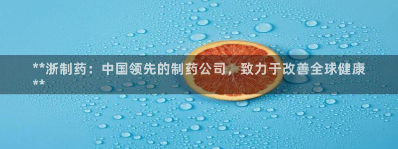9游会老哥俱乐部：**浙制药：中国领先的制药公司，致力于改善全球健康
**